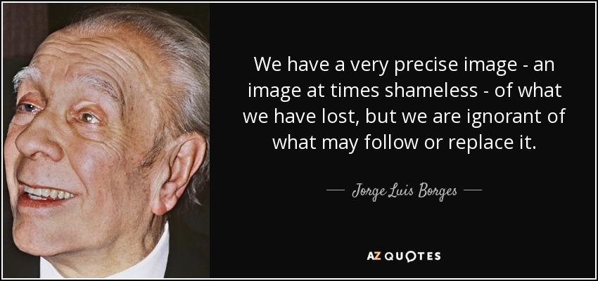 We have a very precise image - an image at times shameless - of what we have lost, but we are ignorant of what may follow or replace it. - Jorge Luis Borges