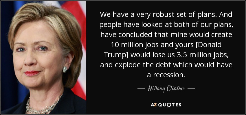 We have a very robust set of plans. And people have looked at both of our plans, have concluded that mine would create 10 million jobs and yours [Donald Trump] would lose us 3.5 million jobs, and explode the debt which would have a recession. - Hillary Clinton