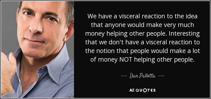 We have a visceral reaction to the idea that anyone would make very much money helping other people. Interesting that we don't have a visceral reaction to the notion that people would make a lot of money NOT helping other people. - Dan Pallotta