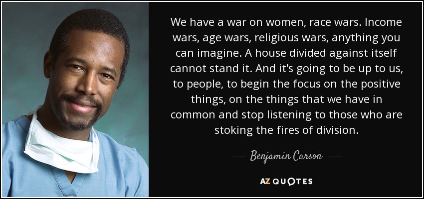 We have a war on women, race wars. Income wars, age wars, religious wars, anything you can imagine. A house divided against itself cannot stand it. And it's going to be up to us, to people, to begin the focus on the positive things, on the things that we have in common and stop listening to those who are stoking the fires of division. - Benjamin Carson