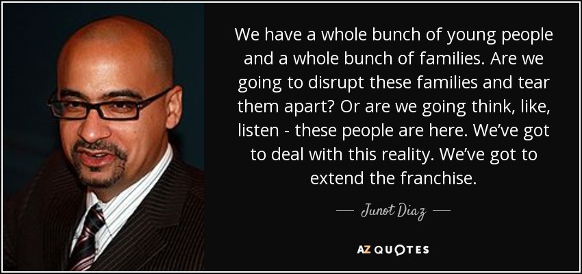 We have a whole bunch of young people and a whole bunch of families. Are we going to disrupt these families and tear them apart? Or are we going think, like, listen - these people are here. We’ve got to deal with this reality. We’ve got to extend the franchise. - Junot Diaz