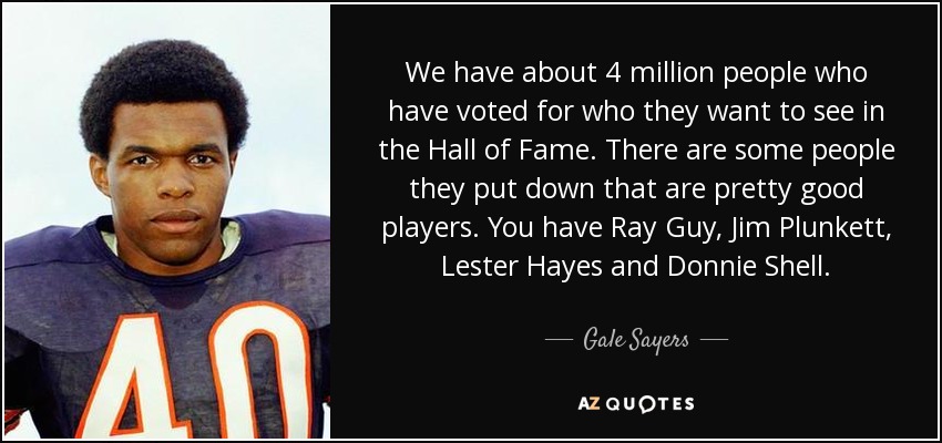 We have about 4 million people who have voted for who they want to see in the Hall of Fame. There are some people they put down that are pretty good players. You have Ray Guy, Jim Plunkett, Lester Hayes and Donnie Shell. - Gale Sayers