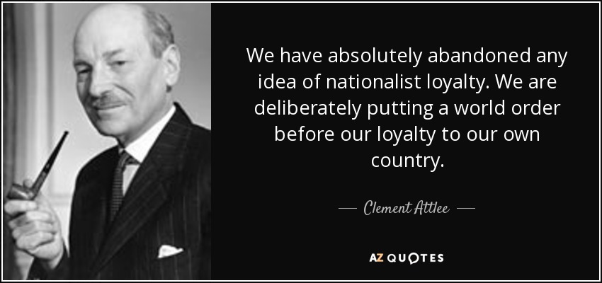 We have absolutely abandoned any idea of nationalist loyalty. We are deliberately putting a world order before our loyalty to our own country. - Clement Attlee