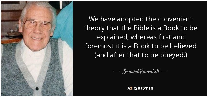 We have adopted the convenient theory that the Bible is a Book to be explained, whereas first and foremost it is a Book to be believed (and after that to be obeyed.) - Leonard Ravenhill