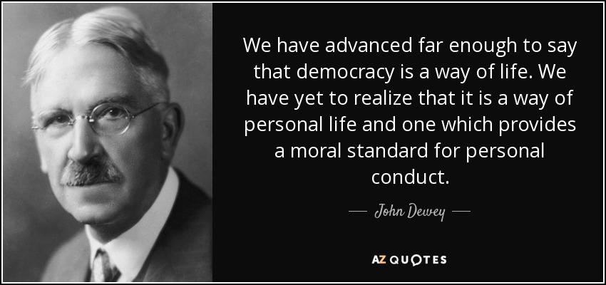 We have advanced far enough to say that democracy is a way of life. We have yet to realize that it is a way of personal life and one which provides a moral standard for personal conduct. - John Dewey