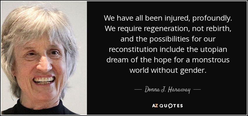 We have all been injured, profoundly. We require regeneration, not rebirth, and the possibilities for our reconstitution include the utopian dream of the hope for a monstrous world without gender. - Donna J. Haraway