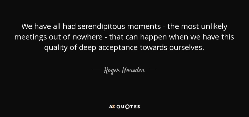 We have all had serendipitous moments - the most unlikely meetings out of nowhere - that can happen when we have this quality of deep acceptance towards ourselves. - Roger Housden