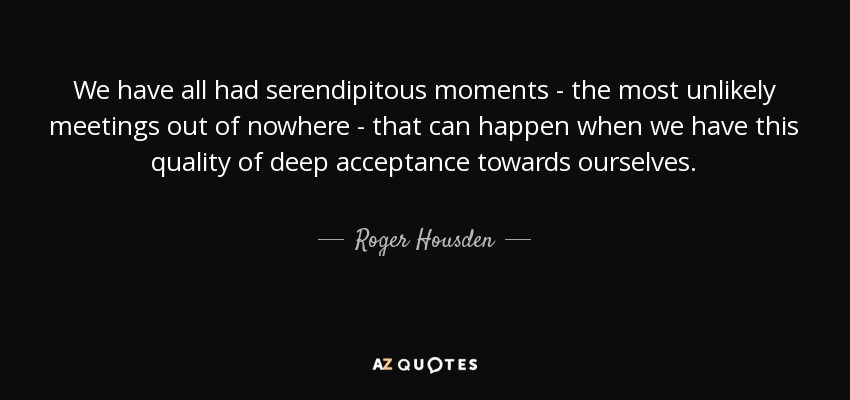 We have all had serendipitous moments - the most unlikely meetings out of nowhere - that can happen when we have this quality of deep acceptance towards ourselves. - Roger Housden