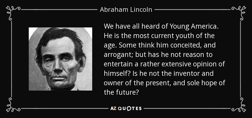 We have all heard of Young America. He is the most current youth of the age. Some think him conceited, and arrogant; but has he not reason to entertain a rather extensive opinion of himself? Is he not the inventor and owner of the present, and sole hope of the future? - Abraham Lincoln