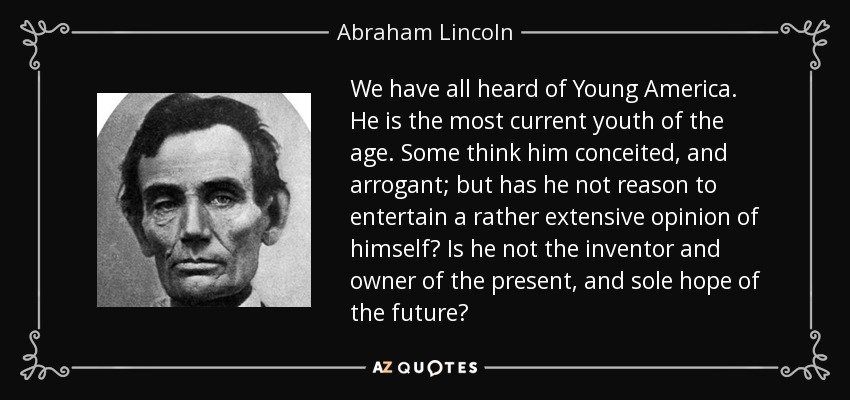 We have all heard of Young America. He is the most current youth of the age. Some think him conceited, and arrogant; but has he not reason to entertain a rather extensive opinion of himself? Is he not the inventor and owner of the present, and sole hope of the future? - Abraham Lincoln