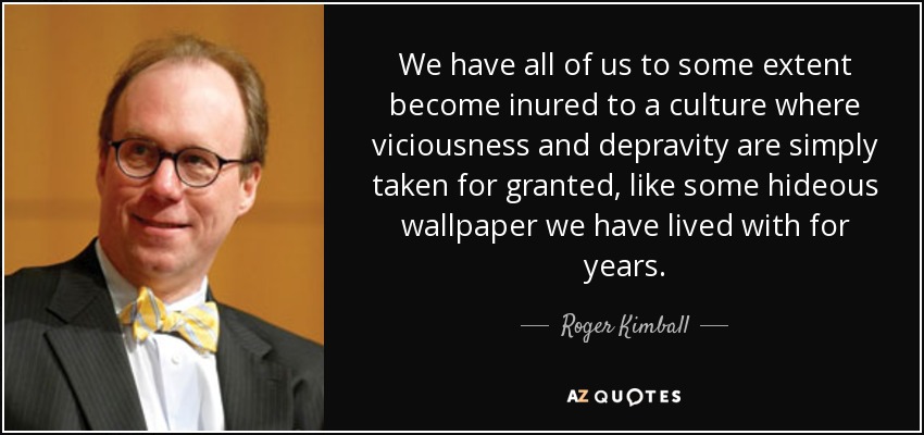 We have all of us to some extent become inured to a culture where viciousness and depravity are simply taken for granted, like some hideous wallpaper we have lived with for years. - Roger Kimball