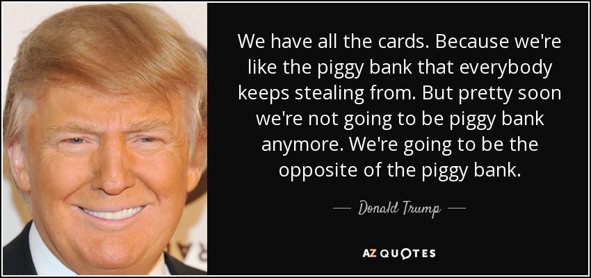 We have all the cards. Because we're like the piggy bank that everybody keeps stealing from. But pretty soon we're not going to be piggy bank anymore. We're going to be the opposite of the piggy bank. - Donald Trump