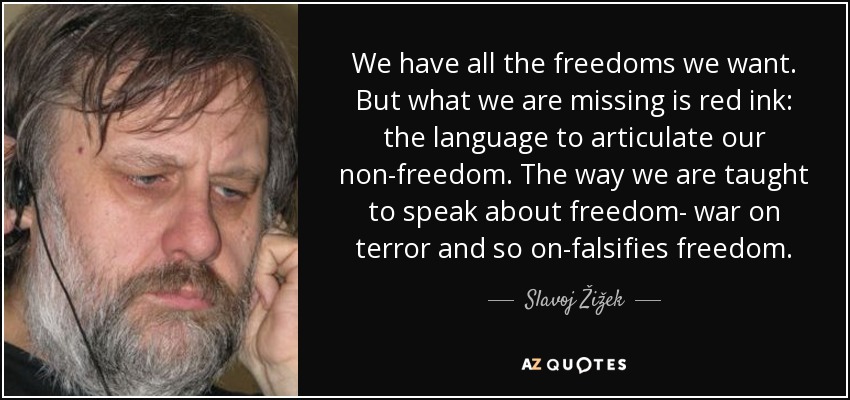 We have all the freedoms we want. But what we are missing is red ink: the language to articulate our non-freedom. The way we are taught to speak about freedom- war on terror and so on-falsifies freedom. - Slavoj Žižek