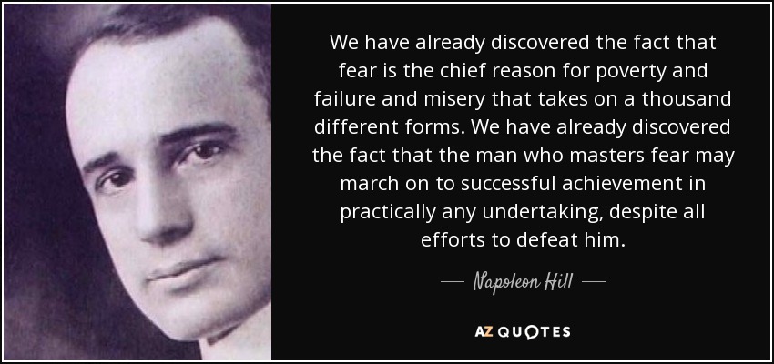 We have already discovered the fact that fear is the chief reason for poverty and failure and misery that takes on a thousand different forms. We have already discovered the fact that the man who masters fear may march on to successful achievement in practically any undertaking, despite all efforts to defeat him. - Napoleon Hill