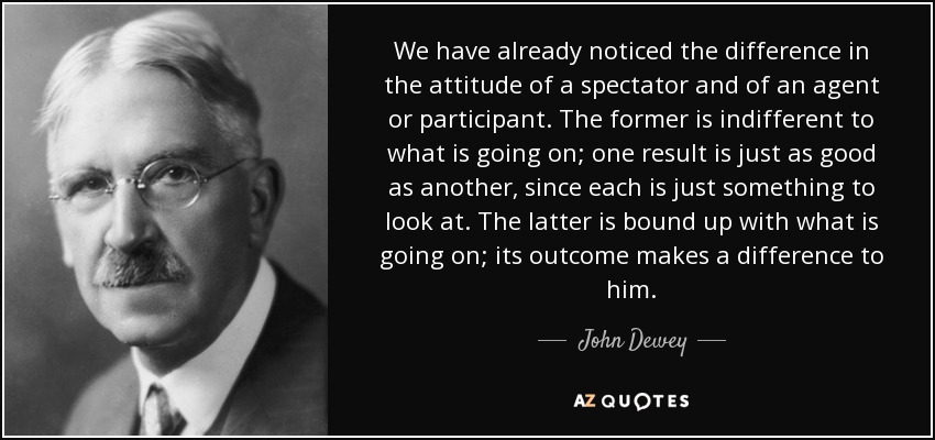 We have already noticed the difference in the attitude of a spectator and of an agent or participant. The former is indifferent to what is going on; one result is just as good as another, since each is just something to look at. The latter is bound up with what is going on; its outcome makes a difference to him. - John Dewey