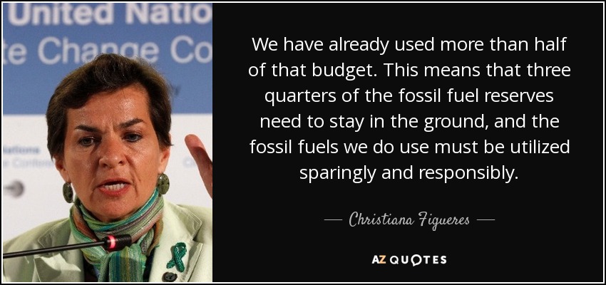 We have already used more than half of that budget. This means that three quarters of the fossil fuel reserves need to stay in the ground, and the fossil fuels we do use must be utilized sparingly and responsibly. - Christiana Figueres