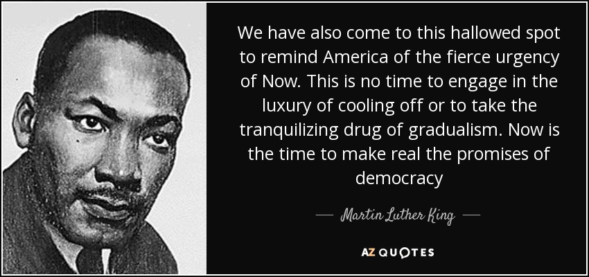 We have also come to this hallowed spot to remind America of the fierce urgency of Now. This is no time to engage in the luxury of cooling off or to take the tranquilizing drug of gradualism. Now is the time to make real the promises of democracy - Martin Luther King, Jr.