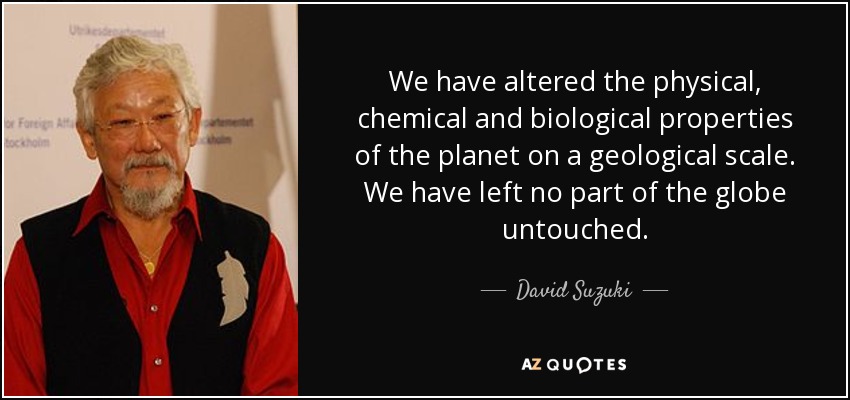 We have altered the physical, chemical and biological properties of the planet on a geological scale. We have left no part of the globe untouched. - David Suzuki