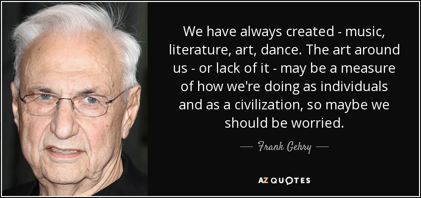 We have always created - music, literature, art, dance. The art around us - or lack of it - may be a measure of how we're doing as individuals and as a civilization, so maybe we should be worried. - Frank Gehry