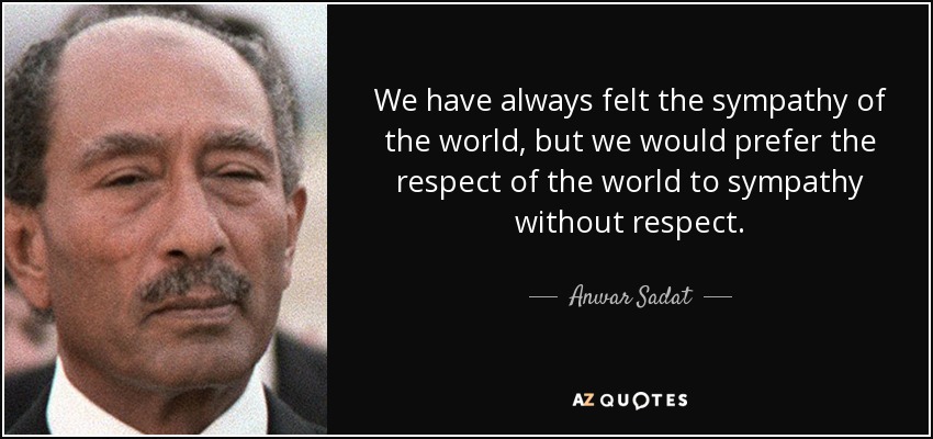 We have always felt the sympathy of the world, but we would prefer the respect of the world to sympathy without respect. - Anwar Sadat