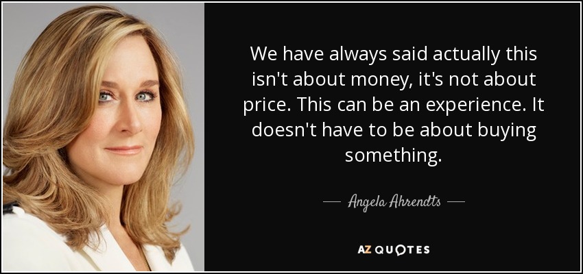 We have always said actually this isn't about money, it's not about price. This can be an experience. It doesn't have to be about buying something. - Angela Ahrendts