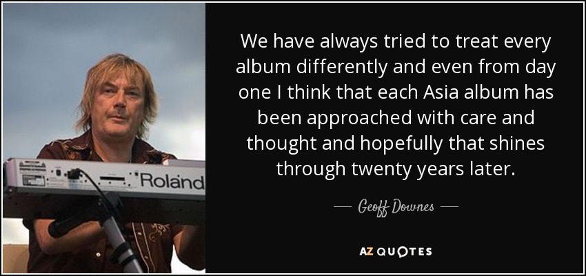 We have always tried to treat every album differently and even from day one I think that each Asia album has been approached with care and thought and hopefully that shines through twenty years later. - Geoff Downes