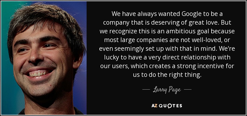 We have always wanted Google to be a company that is deserving of great love. But we recognize this is an ambitious goal because most large companies are not well-loved, or even seemingly set up with that in mind. We're lucky to have a very direct relationship with our users, which creates a strong incentive for us to do the right thing . - Larry Page