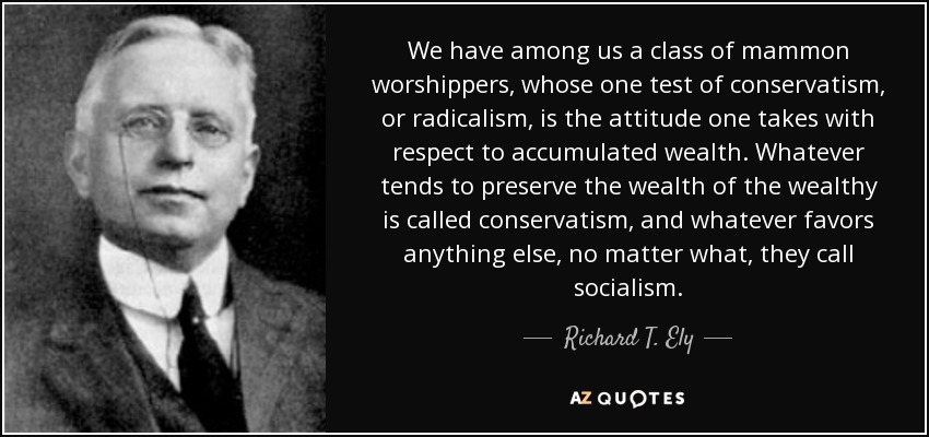 We have among us a class of mammon worshippers, whose one test of conservatism, or radicalism, is the attitude one takes with respect to accumulated wealth. Whatever tends to preserve the wealth of the wealthy is called conservatism, and whatever favors anything else, no matter what, they call socialism. - Richard T. Ely