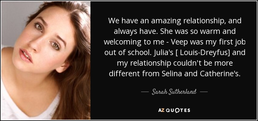 We have an amazing relationship, and always have. She was so warm and welcoming to me - Veep was my first job out of school. Julia's [ Louis-Dreyfus] and my relationship couldn't be more different from Selina and Catherine's. - Sarah Sutherland