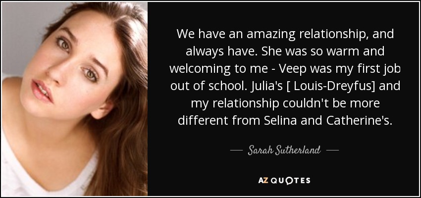 We have an amazing relationship, and always have. She was so warm and welcoming to me - Veep was my first job out of school. Julia's [ Louis-Dreyfus] and my relationship couldn't be more different from Selina and Catherine's. - Sarah Sutherland
