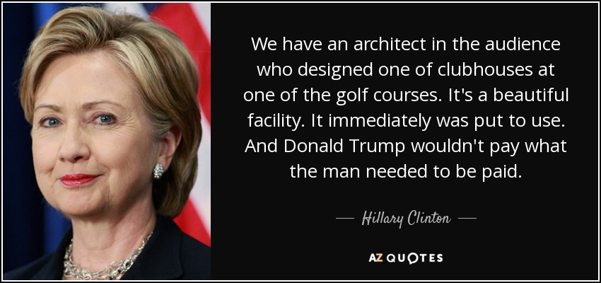 We have an architect in the audience who designed one of clubhouses at one of the golf courses. It's a beautiful facility. It immediately was put to use. And Donald Trump wouldn't pay what the man needed to be paid. - Hillary Clinton