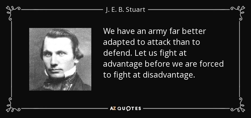We have an army far better adapted to attack than to defend. Let us fight at advantage before we are forced to fight at disadvantage. - J. E. B. Stuart