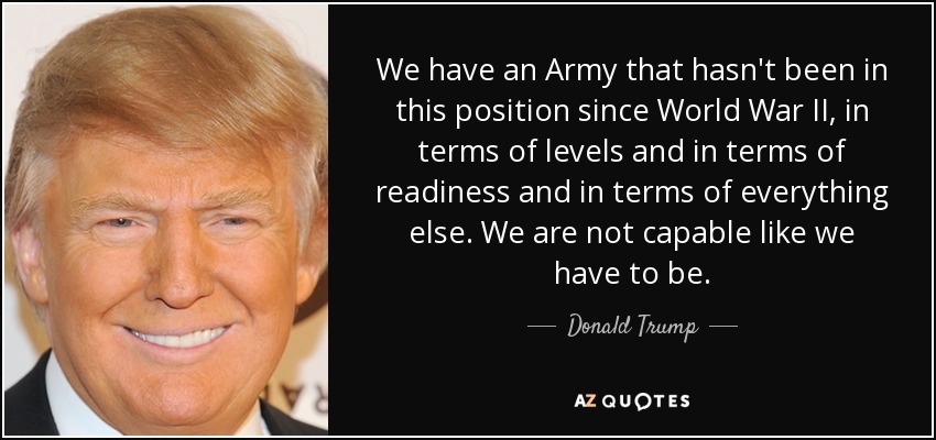 We have an Army that hasn't been in this position since World War II, in terms of levels and in terms of readiness and in terms of everything else. We are not capable like we have to be. - Donald Trump