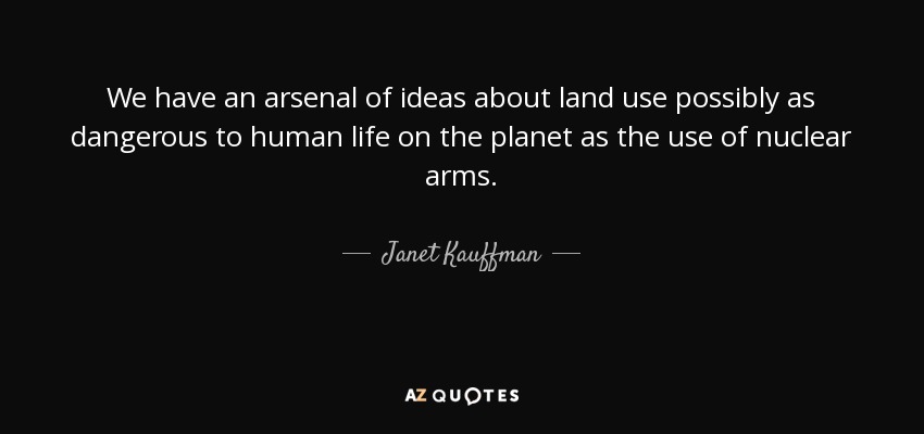 We have an arsenal of ideas about land use possibly as dangerous to human life on the planet as the use of nuclear arms. - Janet Kauffman