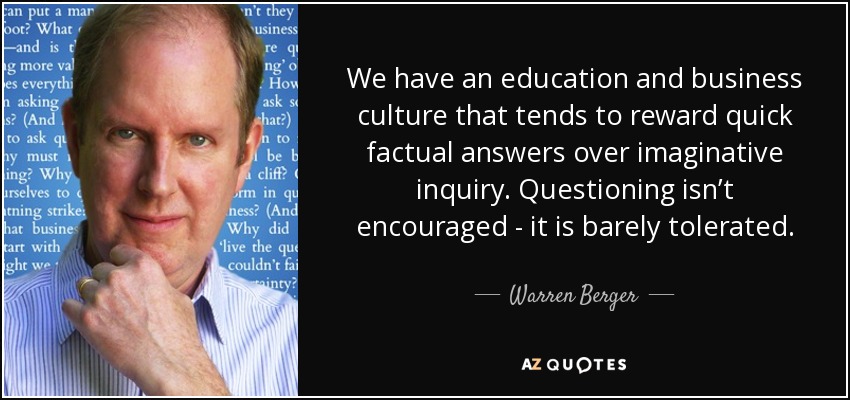 We have an education and business culture that tends to reward quick factual answers over imaginative inquiry. Questioning isn’t encouraged - it is barely tolerated. - Warren Berger