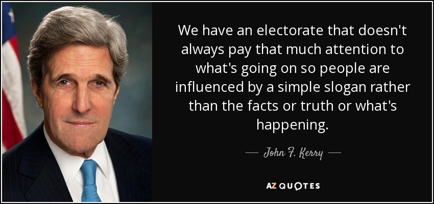 We have an electorate that doesn't always pay that much attention to what's going on so people are influenced by a simple slogan rather than the facts or truth or what's happening. - John F. Kerry