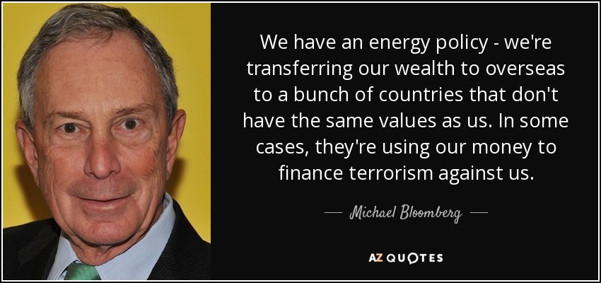 We have an energy policy - we're transferring our wealth to overseas to a bunch of countries that don't have the same values as us. In some cases, they're using our money to finance terrorism against us. - Michael Bloomberg