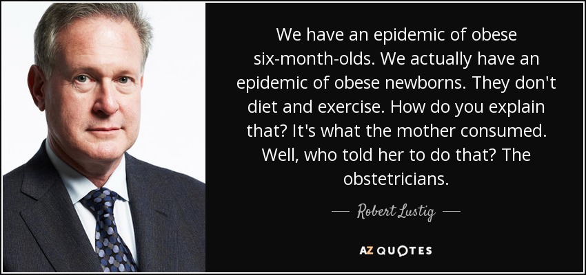 We have an epidemic of obese six-month-olds. We actually have an epidemic of obese newborns. They don't diet and exercise. How do you explain that? It's what the mother consumed. Well, who told her to do that? The obstetricians. - Robert Lustig