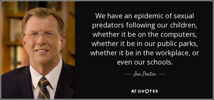 We have an epidemic of sexual predators following our children, whether it be on the computers, whether it be in our public parks, whether it be in the workplace, or even our schools. - Jon Porter
