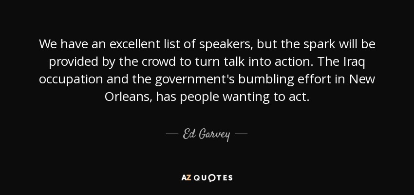 We have an excellent list of speakers, but the spark will be provided by the crowd to turn talk into action. The Iraq occupation and the government's bumbling effort in New Orleans, has people wanting to act. - Ed Garvey