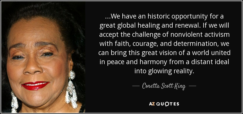 ...We have an historic opportunity for a great global healing and renewal. If we will accept the challenge of nonviolent activism with faith, courage, and determination, we can bring this great vision of a world united in peace and harmony from a distant ideal into glowing reality. - Coretta Scott King