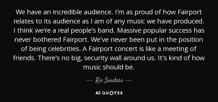 We have an incredible audience. I'm as proud of how Fairport relates to its audience as I am of any music we have produced. I think we're a real people's band. Massive popular success has never bothered Fairport. We've never been put in the position of being celebrities. A Fairport concert is like a meeting of friends. There's no big, security wall around us. It's kind of how music should be. - Ric Sanders