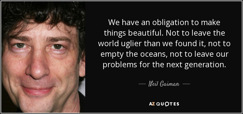 We have an obligation to make things beautiful. Not to leave the world uglier than we found it, not to empty the oceans, not to leave our problems for the next generation. - Neil Gaiman
