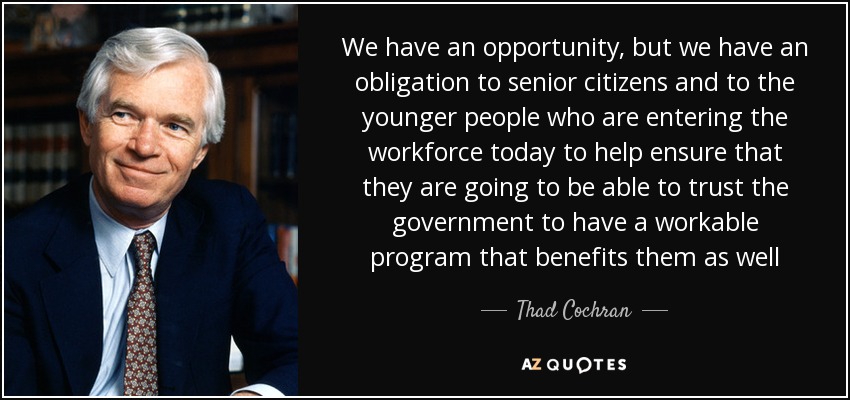 We have an opportunity, but we have an obligation to senior citizens and to the younger people who are entering the workforce today to help ensure that they are going to be able to trust the government to have a workable program that benefits them as well - Thad Cochran