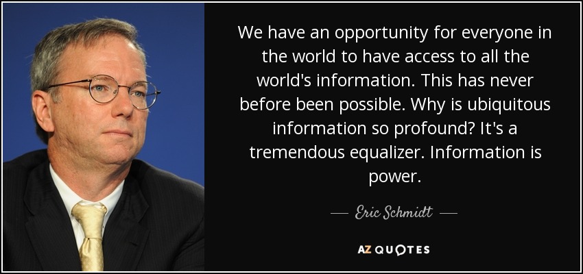 We have an opportunity for everyone in the world to have access to all the world's information. This has never before been possible. Why is ubiquitous information so profound? It's a tremendous equalizer. Information is power. - Eric Schmidt