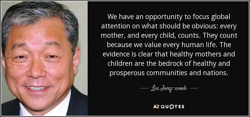 We have an opportunity to focus global attention on what should be obvious: every mother, and every child, counts. They count because we value every human life. The evidence is clear that healthy mothers and children are the bedrock of healthy and prosperous communities and nations. - Lee Jong-wook