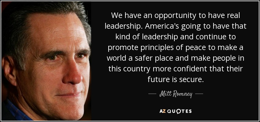 We have an opportunity to have real leadership. America's going to have that kind of leadership and continue to promote principles of peace to make a world a safer place and make people in this country more confident that their future is secure. - Mitt Romney