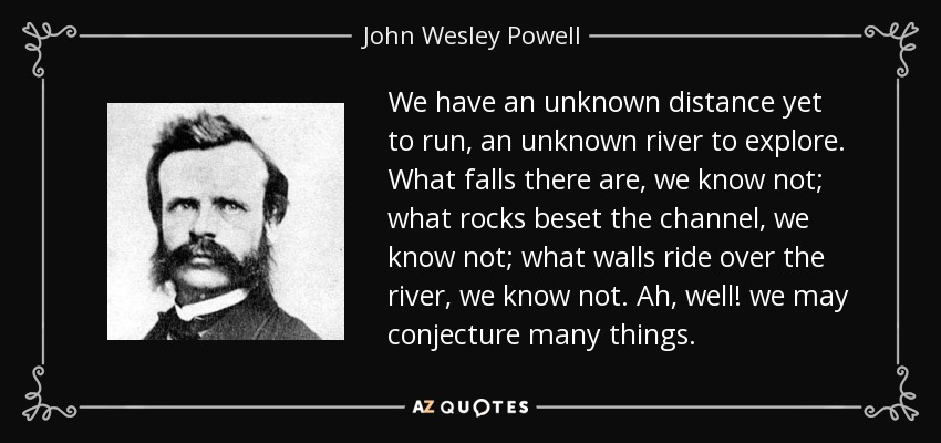 We have an unknown distance yet to run, an unknown river to explore. What falls there are, we know not; what rocks beset the channel, we know not; what walls ride over the river, we know not. Ah, well! we may conjecture many things. - John Wesley Powell