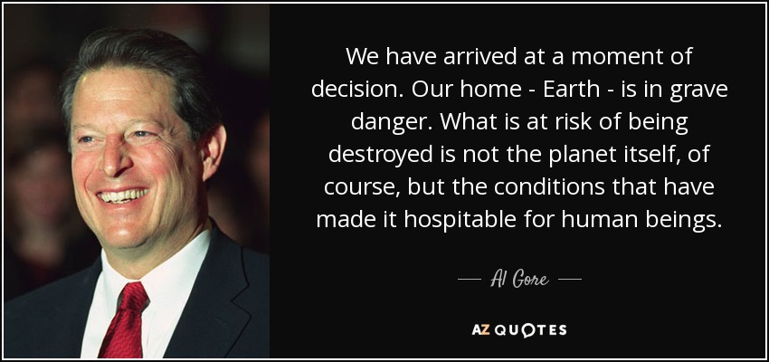 We have arrived at a moment of decision. Our home - Earth - is in grave danger. What is at risk of being destroyed is not the planet itself, of course, but the conditions that have made it hospitable for human beings. - Al Gore