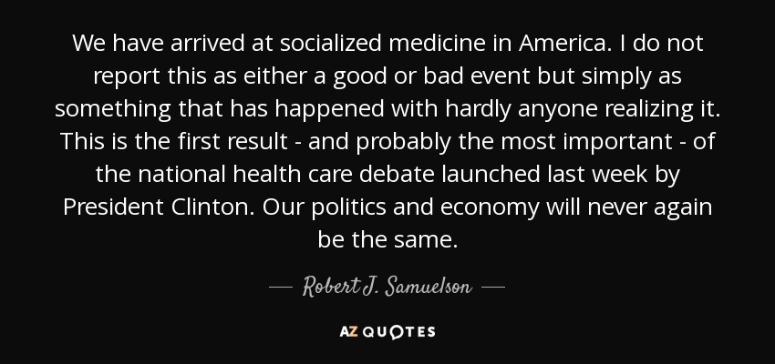We have arrived at socialized medicine in America. I do not report this as either a good or bad event but simply as something that has happened with hardly anyone realizing it. This is the first result - and probably the most important - of the national health care debate launched last week by President Clinton. Our politics and economy will never again be the same. - Robert J. Samuelson